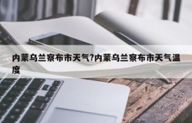 内蒙乌兰察布市天气?内蒙乌兰察布市天气温度