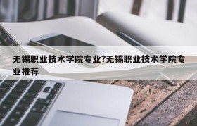 无锡职业技术学院专业?无锡职业技术学院专业推荐