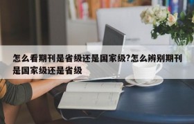 怎么看期刊是省级还是国家级?怎么辨别期刊是国家级还是省级